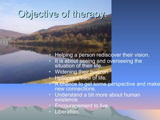 Objective of therapy.  Helping a person rediscover their vision.  It is about seeing and overseeing the situation of their life. Widening their horizon. Helicopter view of life. A chance to get some perspective and make new connections.  Understand a bit more about human existence.  Encouragement to live.  Liberation.  