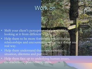 Work on: Shift your client’s perception of their world by looking at it from different angles.  Help them to be more forthright in establishing relationships and encountering others in a direct and real way.  Help them understand their own experience, situation, dilemma and purpose. Help them face up to underlying human issues, contradictions, possibilities, limits. 