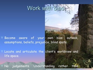 Become aware of your own bias: outlook, assumptions, beliefs, prejudice, blind spots.   Locate and articulate the client’s worldview and life space. No judgements. Understanding rather than interpretation.  Recognizing difference.  Work with bias. 