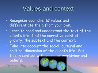 Values and context  Recognize your clients’ values and differentiate them from your own.  Learn to read and understand the text of the client’s life, find the narrative point of gravity, the subtext and the context.  Take into account the social, cultural and political dimension of the client’s life.  Put this in context with your own worldview and beliefs.  