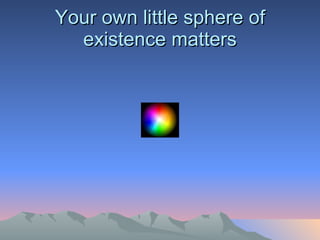 Your own little sphere of existence matters 