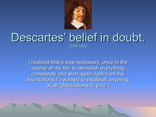 Descartes’ belief in doubt. 1596-1650 I realized that it was necessary, once in the course of my life, to demolish everything completely and start again right from the foundations if I wanted to establish anything at all. (Meditations II, p.12.) 