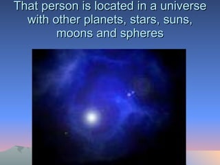 That person is located in a universe with other planets, stars, suns, moons and spheres 