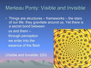 Merleau Ponty: Visible and Invisible Things are structures – frameworks – the stars of our life: they gravitate around us. Yet there is a secret bond between  us and them –  through perception  we enter into the  essence of the flesh (Visible and Invisible: 220) 