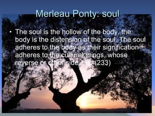 Merleau Ponty: soul The soul is the hollow of the body, the body is the distension of the soul. The soul adheres to the body as their signification adheres to the cultural things, whose reverse or other side it is. (233) 
