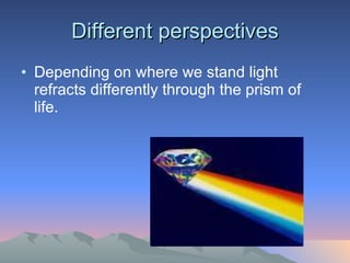 Different perspectives Depending on where we stand light refracts differently through the prism of life. 