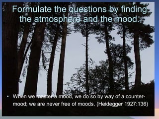 Formulate the questions by finding the atmosphere and the mood. When we master a mood, we do so by way of a counter-mood; we are never free of moods. (Heidegger 1927:136)   