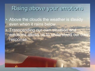 Rising above your emotions Above the clouds the weather is steady even when it rains below. Transcending our own situation and emotions allows us to understand our own response.  