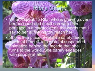 Rita’s Grief When I speak to Rita, who is grieving over her husband and small son who have perished in a car accident, the words that I say to her at first hardly reach her.  She is in a place of relative safety deep inside of herself, in a state of suspended animation behind the façade that she turns to the world. She barely engages with people at all.  