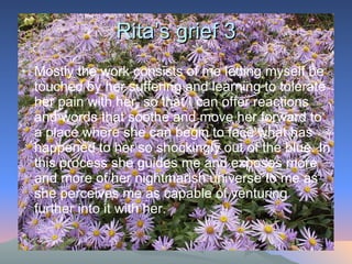 Rita’s grief 3 Mostly the work consists of me letting myself be touched by her suffering and learning to tolerate her pain with her, so that I can offer reactions and words that soothe and move her forward to a place where she can begin to face what has happened to her so shockingly out of the blue. In this process she guides me and exposes more and more of her nightmarish universe to me as she perceives me as capable of venturing further into it with her.  