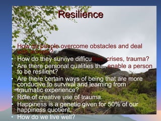 Resilience How do people overcome obstacles and deal with anxiety? How do they survive difficu lties, crises, trauma? Are there personal qualities that  enable a person  to be resilient? Are there certain ways of being that are more conducive to survival and learning from traumatic experience? Role of creative use of trauma.  Happiness is a genetic given for 50% of our happiness quotient. How do we live well? 