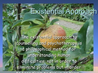 Existential Approach The existential approach to counselling and psychotherapy is a philosophical method for understanding human difficulties: not in order to eliminate problems but in order to face them to thrive on them.  