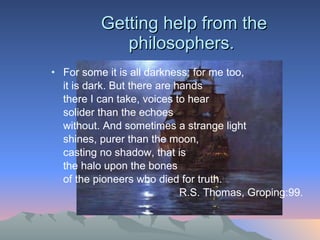 Getting help from the philosophers.  For some it is all darkness; for me too,  it is dark. But there are hands there I can take, voices to hear solider than the echoes  without. And sometimes a strange light shines, purer than the moon,  casting no shadow, that is  the halo upon the bones of the pioneers who died for truth.  R.S. Thomas, Groping:99. 