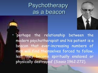 Psychotherapy  as a beacon ‘ perhaps the relationship between the modern psychotherapist and his patient is a beacon that ever-increasing numbers of men will find themselves forced to follow, lest they become spiritually enslaved or physically destroyed’ (Szasz 1962:272).  