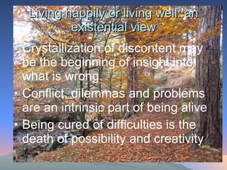 Living happily or living well: an existential view Crystallization of discontent may be the beginning of insight into what is wrong.  Conflict, dilemmas and problems are an intrinsic part of being alive Being cured of difficulties is the death of possibility and creativity 