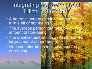 Integrating non being: Paul Tillich: 1886-1965  A neurotic person can take on board only a little bit of non-being The average person can take on a limited amount of non-being The creative person can accommodate a large amount of non-being God can tolerate an infinite amount of non-being.  