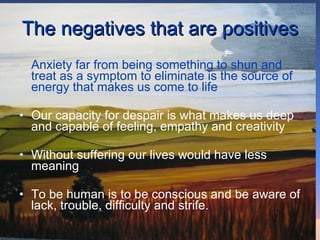 The negatives that are positives Anxiety far from being something to shun and treat as a symptom to eliminate is the source of energy that makes us come to life Our capacity for despair is what makes us deep and capable of feeling, empathy and creativity Without suffering our lives would have less meaning To be human is to be conscious and be aware of lack, trouble, difficulty and strife.  