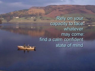 Rely on your  capacity to face  whatever  may come: find a calm confident  state of mind   