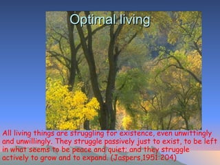 Optimal living All living things are struggling for existence, even unwittingly and unwillingly. They struggle passively just to exist, to be left in what seems to be peace and quiet; and they struggle actively to grow and to expand. (Jaspers,1951:204)   