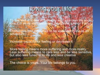 Loving your Life To live well is to live in harmony with your own life and to love it in all its manifestations (Nietzsche’s Amor Fati) Challenges and difficulties to be welcomed : life as an adventure  Increase capacity for feeling or decrease it More feeling means more suffering and more reality.  Less suffering means to care less and be less sensitive, but also less tuned in to life and less creative  The choice is yours. Your life belongs to you.  