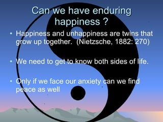 Can we have enduring happiness ? Happiness and unhappiness are twins that grow up together.  (Nietzsche, 1882: 270) We need to get to know both sides of life.  Only if we face our anxiety can we find peace as well 