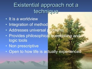 Existential approach not a technique It is a worldview  Integration of method Addresses universal problems  Provides philosophical questioning and logic tools  Non prescriptive Open to how life is actually experienced 