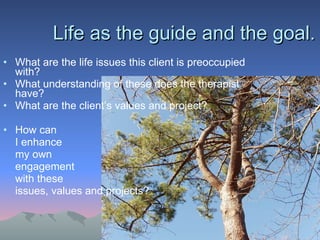 Life as the guide and the goal.  What are the life issues this client is preoccupied with? What understanding of these does the therapist have? What are the client’s values and project? How can  I enhance my own engagement  with these issues, values and projects? 