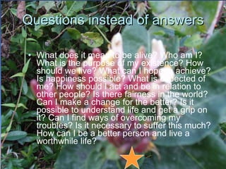 Questions instead of answers What does it mean to be alive? Who am I? What is the purpose of my existence? How should we live? What can I hope to achieve? Is happiness possible? What is expected of me? How should I act and be in relation to other people? Is there fairness in the world? Can I make a change for the better? Is it possible to understand life and get a grip on it? Can I find ways of overcoming my troubles? Is it necessary to suffer this much? How can I be a better person and live a worthwhile life? 
