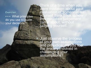 Exercise Think of a time when you were mistaken about your evaluation of someone: let yourself think back to how this mistaken judgement came about, without judging yourself.  Just observe the process of your own assumptions and prejudice: do you feel the anxiety involved in challenging your assumptions?  • • •  What principles do you use to guide your decisions?  