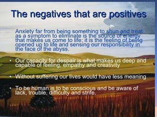 The negatives that are positives Anxiety far from being something to shun and treat as a symptom to eliminate is the source of energy that makes us come to life: it is the feeling of being opened up to life and sensing our responsibility in the face of the abyss.  Our capacity for despair is what makes us deep and capable of feeling, empathy and creativity Without suffering our lives would have less meaning To be human is to be conscious and be aware of lack, trouble, difficulty and strife.  