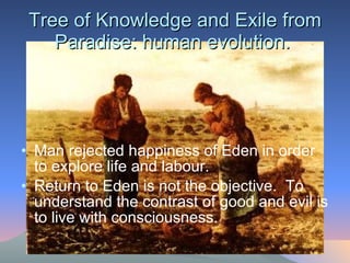 Tree of Knowledge and Exile from Paradise: human evolution.  Man rejected happiness of Eden in order to explore life and labour.  Return to Eden is not the objective.  To understand the contrast of good and evil is to live with consciousness.  
