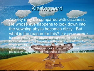 Kierkegaard Anxiety may be compared with dizziness. He whose eye happens to look down into the yawning abyss becomes dizzy.  But what is the reason for this?  It is just as much in his own eye as in the abyss, for suppose he had not looked down.  Hence anxiety is the dizziness of freedom, which emerges when the spirit wants to posit the synthesis and the freedom looks down into its own possibility, laying hold of finiteness to support itself.  (61) 