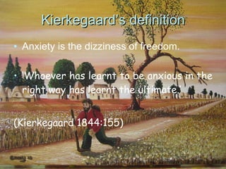 Kierkegaard’s definition Anxiety is the dizziness of freedom. ‘ Whoever has learnt to be anxious in the right way has learnt the ultimate.’ (Kierkegaard 1844:155) 