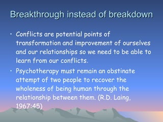 Breakthrough instead of breakdown Conflicts are potential points of transformation and improvement of ourselves and our relationships so we need to be able to learn from our conflicts . Psychotherapy must remain an obstinate attempt of two people to recover the wholeness of being human through the relationship between them. (R.D. Laing, 1967:45) 