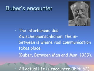 Buber’s encounter The interhuman: das Zwischenmenschlichen; the in-between is where real communication takes place.  (Buber, Between Man and Man, 1929).  All actual life is encounter (ibid: 62) This is where truth is found.  