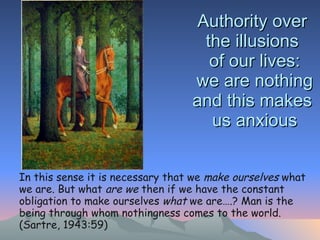 Authority over  the illusions  of our lives: we are nothing and this makes  us anxious   In this sense it is necessary that we  make ourselves  what we are. But what  are we  then if we have the constant obligation to make ourselves  what  we are….? Man is the being through whom nothingness comes to the world. (Sartre, 1943:59) 