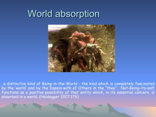 World absorption . .a distinctive kind of Being-in-the-World - the kind which is completely fascinated by the ‘world’ and by the Dasein-with of Others in the “they”.  Not-Being-its-self functions as a  positive  possibility of that entity which, in its essential concern, is absorbed in a world. (Heidegger 1927:176)   