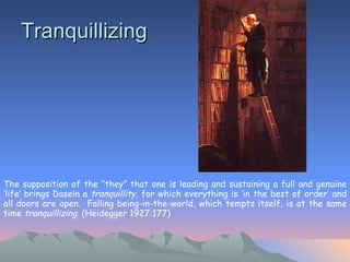 Tranquillizing   The supposition of the “they” that one is leading and sustaining a full and genuine ‘life’ brings Dasein a  tranquillity , for which everything is ‘in the best of order’ and all doors are open.  Falling being-in-the-world, which tempts itself, is at the same time  tranquillizing . (Heidegger 1927:177)   