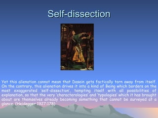 Self-dissection Yet this alienation cannot mean that Dasein gets factically torn away from itself. On the contrary, this alienation drives it into a kind of Being which borders on the most exaggerated ‘self-dissection’, tempting itself with all possibilities of explanation, so that the very ‘characterologies’ and ‘typologies’ which it has brought about are themselves already becoming something that cannot be surveyed at a glance. (Heidegger 1927:178) 