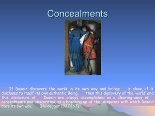 Concealments If Dasein discovers the world in its own way and brings  it close, if it discloses to itself its own authentic Being,  then this discovery of the ‘world’ and this disclosure of  Dasein are always accomplished as a clearing-away of  concealments and obscurities, as a breaking up of the  disguises with which Dasein bars its own way.  (Heidegger 1927:167)   