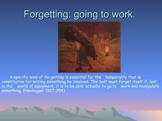 Forgetting: going to work.  A specific kind of  forgetting  is essential for the  temporality that is constitutive for letting something be  involved. The Self must forget itself if, lost in the  world of equipment, it is to be able ‘actually’ to go to  work and manipulate something. (Heidegger 1927:354)   
