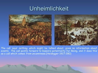 Unheimlichkeit The call ‘says’  nothing,  which might be talked about, gives no information about events.  The call points  forward to  Dasein’s potentiality-for-Being, and it does this as a call which comes  from  uncanniness.(Heidegger 1927:280)   