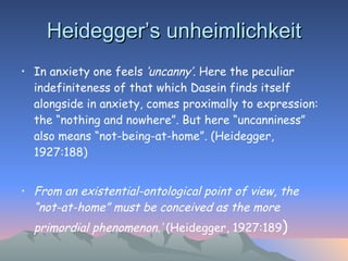 Heidegger’s unheimlichkeit In anxiety one feels  ‘uncanny’.  Here the peculiar indefiniteness of that which Dasein finds itself alongside in anxiety, comes proximally to expression: the “nothing and nowhere”. But here “uncanniness” also means “not-being-at-home”. (Heidegger, 1927:188)   From an existential-ontological point of view, the “not-at-home” must be conceived as the more primordial phenomenon.’  (Heidegger, 1927:189 ) 