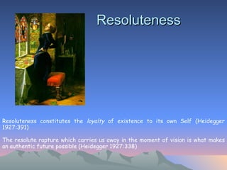 Resoluteness Resoluteness constitutes the  loyalty  of existence to its own Self (Heidegger 1927:391)  The resolute rapture which carries us away in the moment of vision is what makes an authentic future possible (Heidegger 1927:338)   