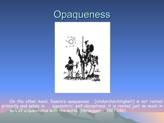 Opaqueness On the other hand, Dasein’s opaqueness  [Undurchsichtigkeit] is not rooted primarily and solely in  ‘egocentric’ self-deceptions; it is rooted just as much in  lack of acquaintance with the world. (Heidegger  1927:146)   