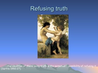 Refusing truth … the condition of there being truth is the perpetual  possibility of refusing it. (Sartre 1992:27).  