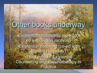 Other books underway Existential relationship work (co-ed with Susan Iacovou) Existential coaching (co-ed with Monica Hanaway) Third edition: Existential Counselling and Psychotherapy in Practice 