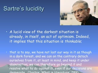 Sartre’s lucidity   A lucid view of the darkest situation is already, in itself, an act of optimism. Indeed, it implies that this situation is  thinkable ;  that is to say, we have not lost our way in it as though in a dark forest, and we can on the contrary detach ourselves from it, at least in mind, and keep it under observation; we can therefore go beyond it and resolve what to do against it, even if our decisions are desperate.  (Sartre: What is literature: 289) 