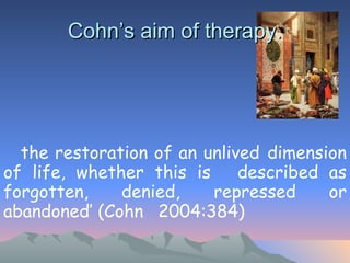 Cohn’s aim of therapy. ‘ the restoration of an unlived  dimension of life, whether this is  described as forgotten, denied,  repressed or abandoned’ (Cohn  2004:384) 