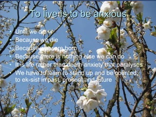 To live is to be anxious Until we die Because we die Because we were born Because there is nothing else we can do It is life rather than death anxiety that paralyses  We have to learn to stand up and be counted;  to ek-sist in past, present and future 